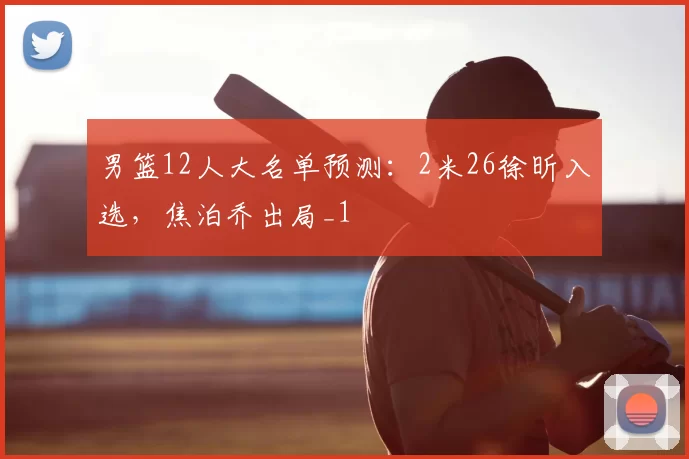 男篮12人大名单预测:2米26徐昕入选,焦泊乔出局_1