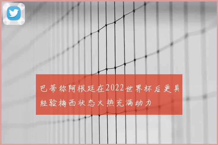 巴蒂称阿根廷在2022世界杯后更具经验梅西状态火热充满动力