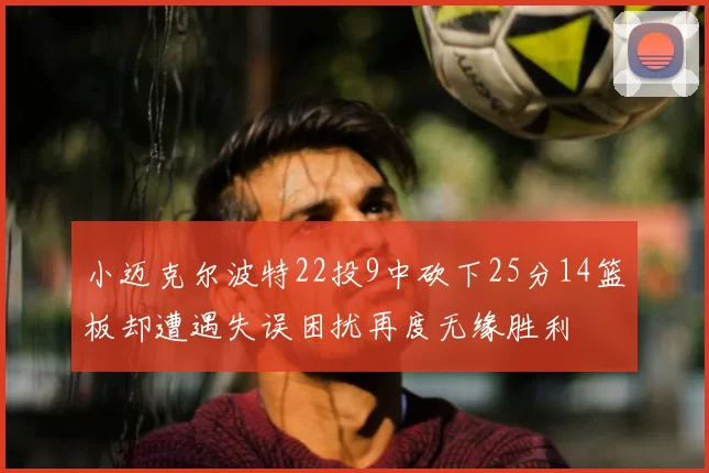 小迈克尔波特22投9中砍下25分14篮板却遭遇失误困扰再度无缘胜利