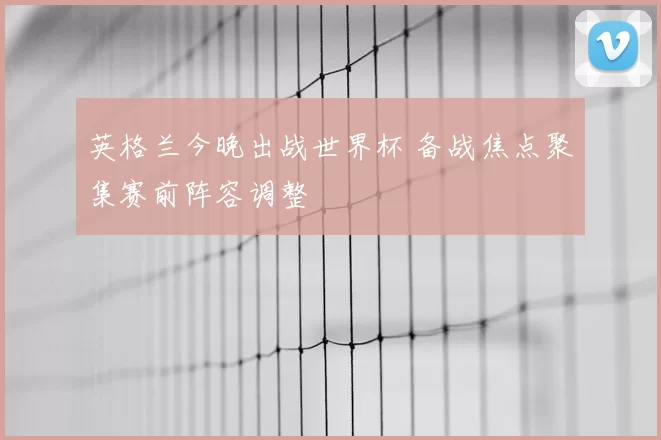 英格兰今晚出战世界杯 备战焦点聚集赛前阵容调整
