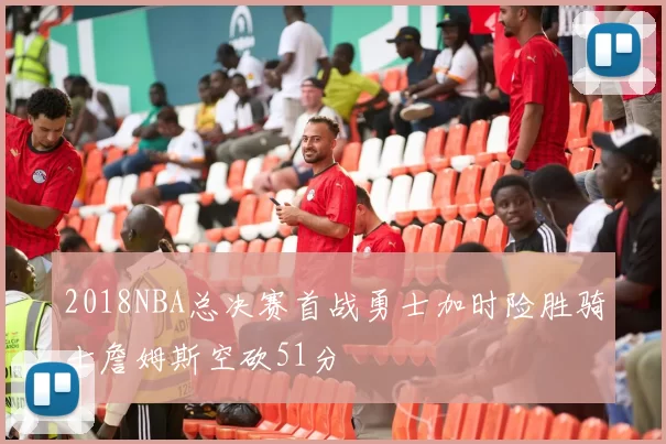 2018NBA总决赛首战勇士加时险胜骑士詹姆斯空砍51分