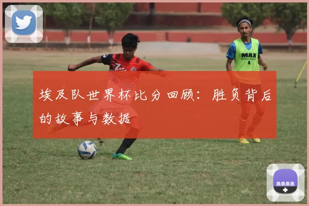 埃及队世界杯比分回顾：胜负背后的故事与数据
