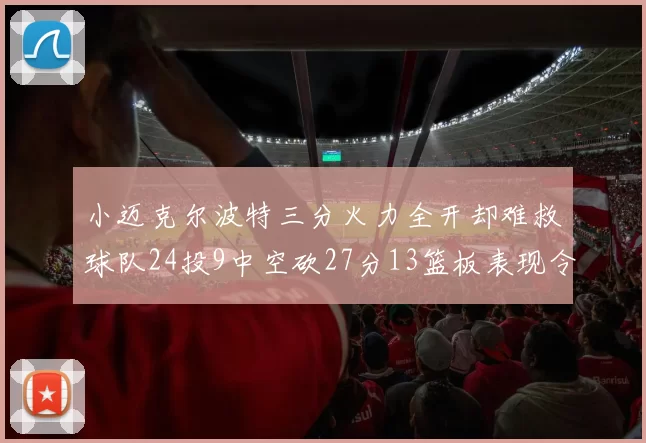 小迈克尔波特三分火力全开却难救球队24投9中空砍27分13篮板表现令人唏嘘