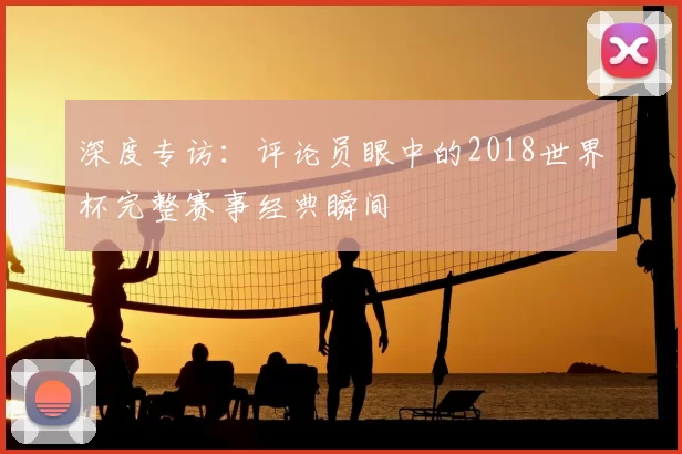 深度专访:评论员眼中的2018世界杯完整赛事经典瞬间