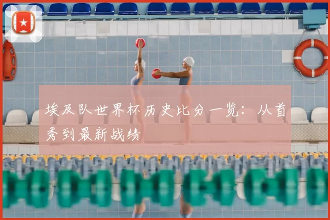 埃及队世界杯历史比分一览:从首秀到最新战绩