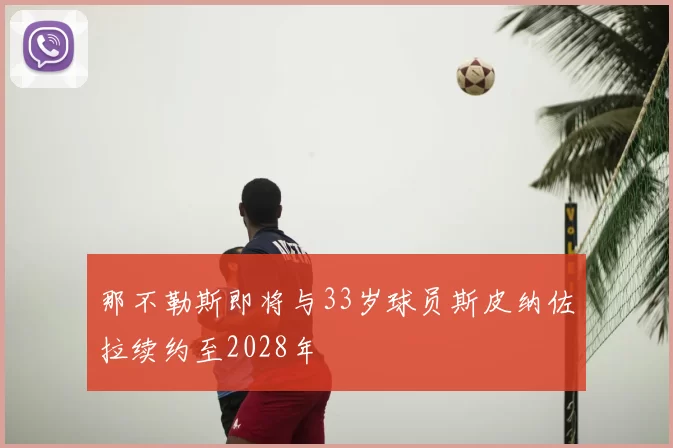 那不勒斯即将与33岁球员斯皮纳佐拉续约至2028年