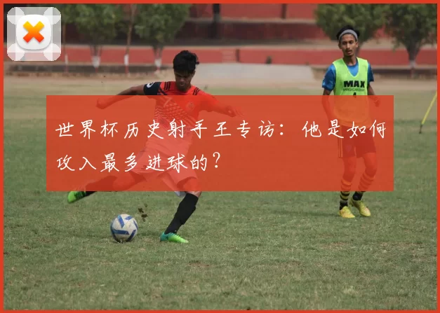 世界杯历史射手王专访:他是如何攻入最多进球的?