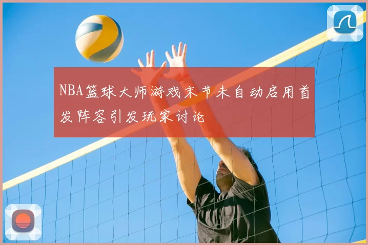 NBA篮球大师游戏末节未自动启用首发阵容引发玩家讨论