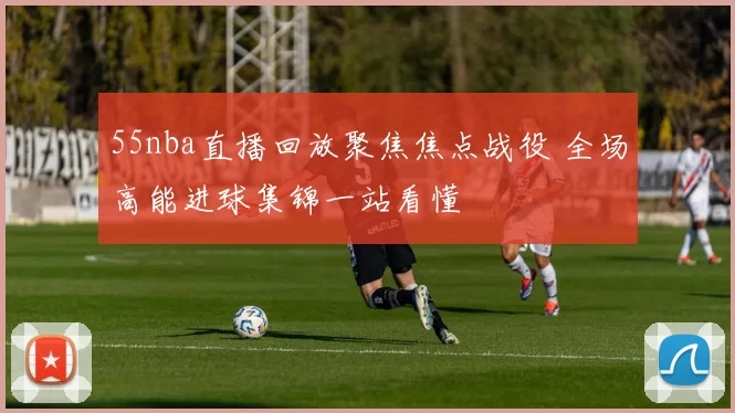 55nba直播回放聚焦焦点战役 全场高能进球集锦一站看懂