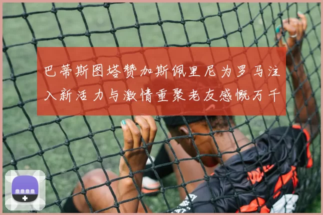巴蒂斯图塔赞加斯佩里尼为罗马注入新活力与激情重聚老友感慨万千