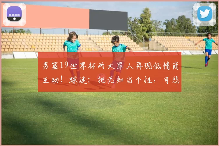男篮19世界杯两大罪人再现低情商互动!球迷:把无知当个性,可悲