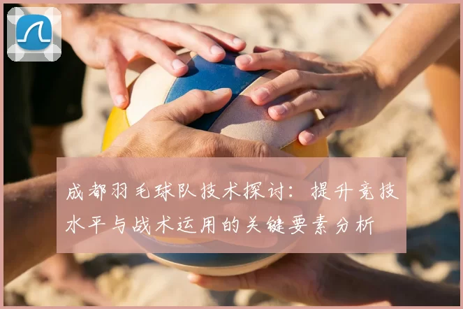 成都羽毛球队技术探讨:提升竞技水平与战术运用的关键要素分析