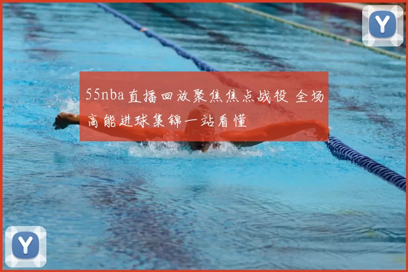 55nba直播回放聚焦焦点战役 全场高能进球集锦一站看懂