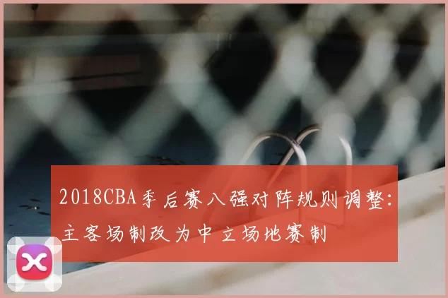 2018CBA季后赛八强对阵规则调整:主客场制改为中立场地赛制