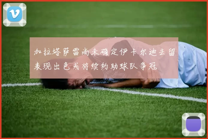 加拉塔萨雷尚未确定伊卡尔迪去留表现出色或将续约助球队争冠