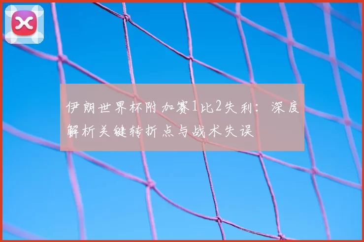伊朗世界杯附加赛1比2失利：深度解析关键转折点与战术失误