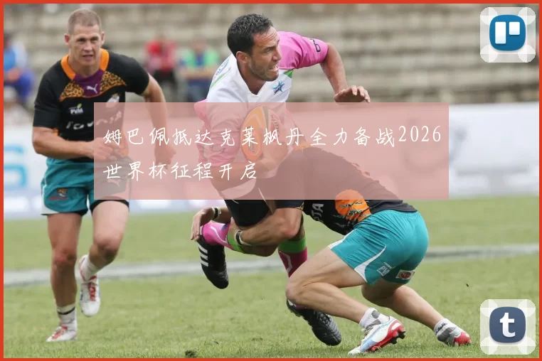 姆巴佩抵达克莱枫丹全力备战2026世界杯征程开启
